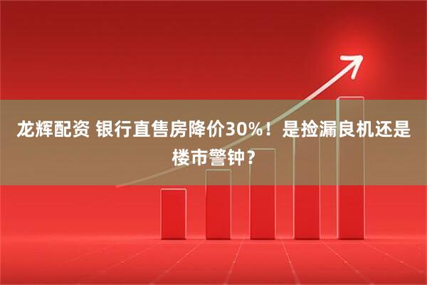 龙辉配资 银行直售房降价30%！是捡漏良机还是楼市警钟？