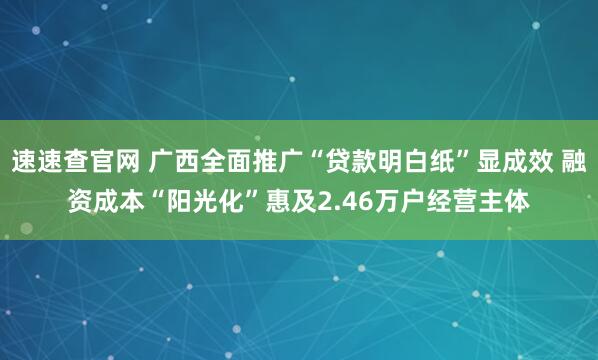 速速查官网 广西全面推广“贷款明白纸”显成效 融资成本“阳光化”惠及2.46万户经营主体
