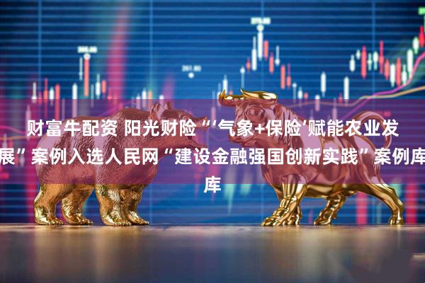 财富牛配资 阳光财险“‘气象+保险’赋能农业发展”案例入选人民网“建设金融强国创新实践”案例库