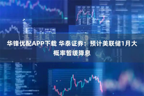 华锋优配APP下载 华泰证券：预计美联储1月大概率暂缓降息