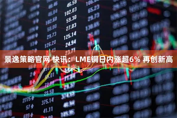 景逸策略官网 快讯：LME铜日内涨超6% 再创新高