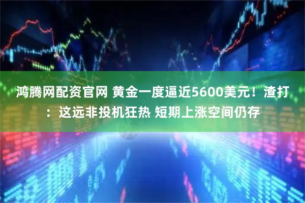 鸿腾网配资官网 黄金一度逼近5600美元！渣打：这远非投机狂热 短期上涨空间仍存