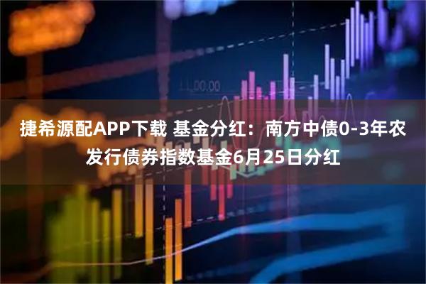 捷希源配APP下载 基金分红：南方中债0-3年农发行债券指数基金6月25日分红
