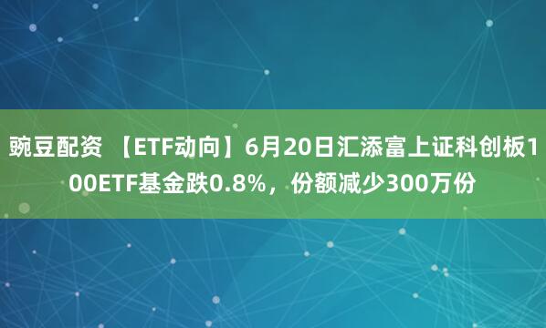 豌豆配资 【ETF动向】6月20日汇添富上证科创板100ETF基金跌0.8%，份额减少300万份