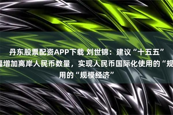 丹东股票配资APP下载 刘世锦：建议“十五五”期间大幅增加离岸人民币数量，实现人民币国际化使用的“规模经济”