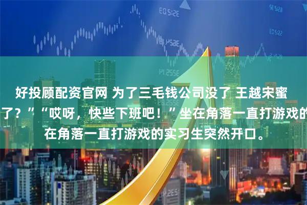 好投顾配资官网 为了三毛钱公司没了 王越宋蜜 “三毛钱到底去哪了？”“哎呀，快些下班吧！”坐在角落一直打游戏的实习生突然开口。