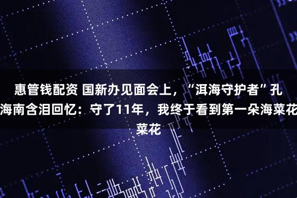惠管钱配资 国新办见面会上，“洱海守护者”孔海南含泪回忆：守了11年，我终于看到第一朵海菜花