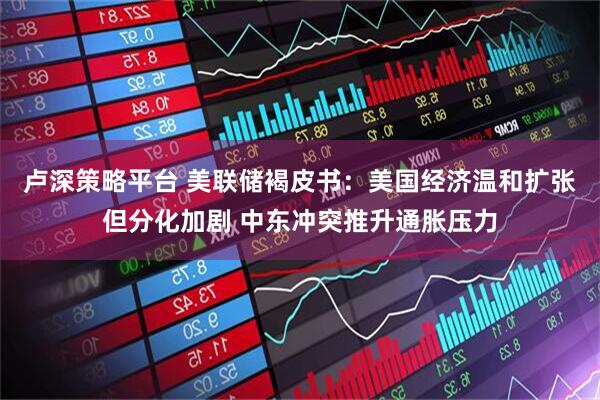 卢深策略平台 美联储褐皮书：美国经济温和扩张但分化加剧 中东冲突推升通胀压力